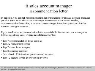 Interview questions and answers – free download/ pdf and ppt file
it sales account manager
recommendation letter
In this file, you can ref recommendation letter materials for it sales account manager
position such as it sales account manager recommendation letter samples,
recommendation letter tips, it sales account manager interview questions, it sales
account manager resumes…
If you need more recommendation letter materials for it sales account manager as
following, please visit: recommendationletter.biz
• Top 7 recommendation letter samples
• Top 32 recruitment forms
• Top 7 cover letter samples
• Top 8 resumes samples
• Free ebook: 75 interview questions and answers
• Top 12 secrets to win every job interviews
For top materials: top 7 recommendation letter samples, top 8 resumes samples, free ebook: 75 interview questions and answers
Pls visit: recommendationletter.biz
 