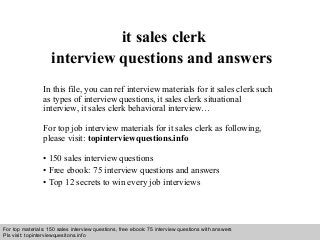 Interview questions and answers – free download/ pdf and ppt file
it sales clerk
interview questions and answers
In this file, you can ref interview materials for it sales clerk such
as types of interview questions, it sales clerk situational
interview, it sales clerk behavioral interview…
For top job interview materials for it sales clerk as following,
please visit: topinterviewquestions.info
• 150 sales interview questions
• Free ebook: 75 interview questions and answers
• Top 12 secrets to win every job interviews
For top materials: 150 sales interview questions, free ebook: 75 interview questions with answers
Pls visit: topinterviewquesitons.info
 