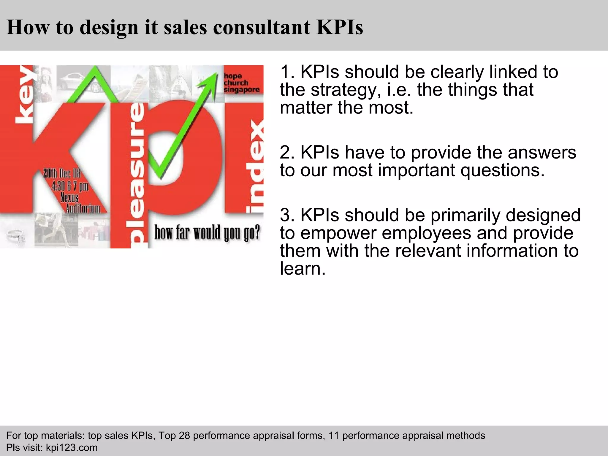 How to design it sales consultant KPIs 
1. KPIs should be clearly linked to 
the strategy, i.e. the things that 
matter the most. 
2. KPIs have to provide the answers 
to our most important questions. 
3. KPIs should be primarily designed 
to empower employees and provide 
them with the relevant information to 
learn. 
For top materials: top sales KPIs, Top 28 performance appraisal forms, 11 performance appraisal methods 
Pls visit: kpi123.com 
Interview questions and answers – free download/ pdf and ppt file 
 