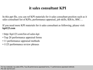 it sales consultant KPI 
In this ppt file, you can ref KPI materials for it sales consultant position such as it 
sales consultant list of KPIs, performance appraisal, job skills, KRAs, BSC… 
If you need more KPI materials for it sales consultant as following, please visit: 
kpi123.com 
• http://kpi123.com/list-of-sales-kpi 
• Top 28 performance appraisal forms 
• 11 performance appraisal methods 
• 1125 performance review phrases 
For top materials: top sales KPIs, Top 28 performance appraisal forms, 11 performance appraisal methods 
Pls visit: kpi123.com 
Interview questions and answers – free download/ pdf and ppt file 
 