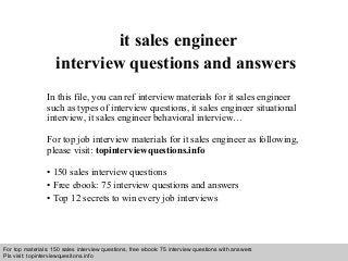 Interview questions and answers – free download/ pdf and ppt file
it sales engineer
interview questions and answers
In this file, you can ref interview materials for it sales engineer
such as types of interview questions, it sales engineer situational
interview, it sales engineer behavioral interview…
For top job interview materials for it sales engineer as following,
please visit: topinterviewquestions.info
• 150 sales interview questions
• Free ebook: 75 interview questions and answers
• Top 12 secrets to win every job interviews
For top materials: 150 sales interview questions, free ebook: 75 interview questions with answers
Pls visit: topinterviewquesitons.info
 