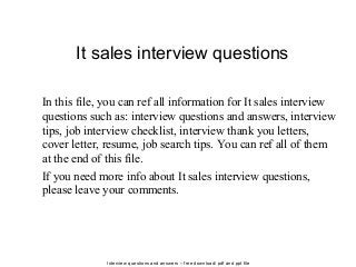 Interview questions and answers – free download/ pdf and ppt file
It sales interview questions
In this file, you can ref all information for It sales interview
questions such as: interview questions and answers, interview
tips, job interview checklist, interview thank you letters,
cover letter, resume, job search tips. You can ref all of them
at the end of this file.
If you need more info about It sales interview questions,
please leave your comments.
 