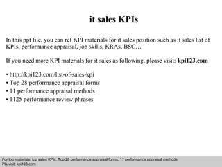 it sales KPIs 
In this ppt file, you can ref KPI materials for it sales position such as it sales list of 
KPIs, performance appraisal, job skills, KRAs, BSC… 
If you need more KPI materials for it sales as following, please visit: kpi123.com 
• http://kpi123.com/list-of-sales-kpi 
• Top 28 performance appraisal forms 
• 11 performance appraisal methods 
• 1125 performance review phrases 
For top materials: top sales KPIs, Top 28 performance appraisal forms, 11 performance appraisal methods 
Pls visit: kpi123.com 
Interview questions and answers – free download/ pdf and ppt file 
 