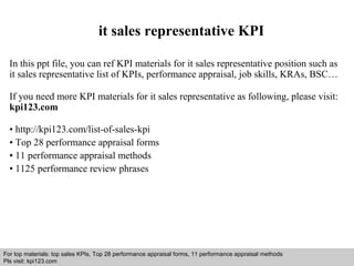 it sales representative KPI 
In this ppt file, you can ref KPI materials for it sales representative position such as 
it sales representative list of KPIs, performance appraisal, job skills, KRAs, BSC… 
If you need more KPI materials for it sales representative as following, please visit: 
kpi123.com 
• http://kpi123.com/list-of-sales-kpi 
• Top 28 performance appraisal forms 
• 11 performance appraisal methods 
• 1125 performance review phrases 
For top materials: top sales KPIs, Top 28 performance appraisal forms, 11 performance appraisal methods 
Pls visit: kpi123.com 
Interview questions and answers – free download/ pdf and ppt file 
 