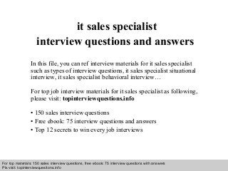 Interview questions and answers – free download/ pdf and ppt file
it sales specialist
interview questions and answers
In this file, you can ref interview materials for it sales specialist
such as types of interview questions, it sales specialist situational
interview, it sales specialist behavioral interview…
For top job interview materials for it sales specialist as following,
please visit: topinterviewquestions.info
• 150 sales interview questions
• Free ebook: 75 interview questions and answers
• Top 12 secrets to win every job interviews
For top materials: 150 sales interview questions, free ebook: 75 interview questions with answers
Pls visit: topinterviewquesitons.info
 