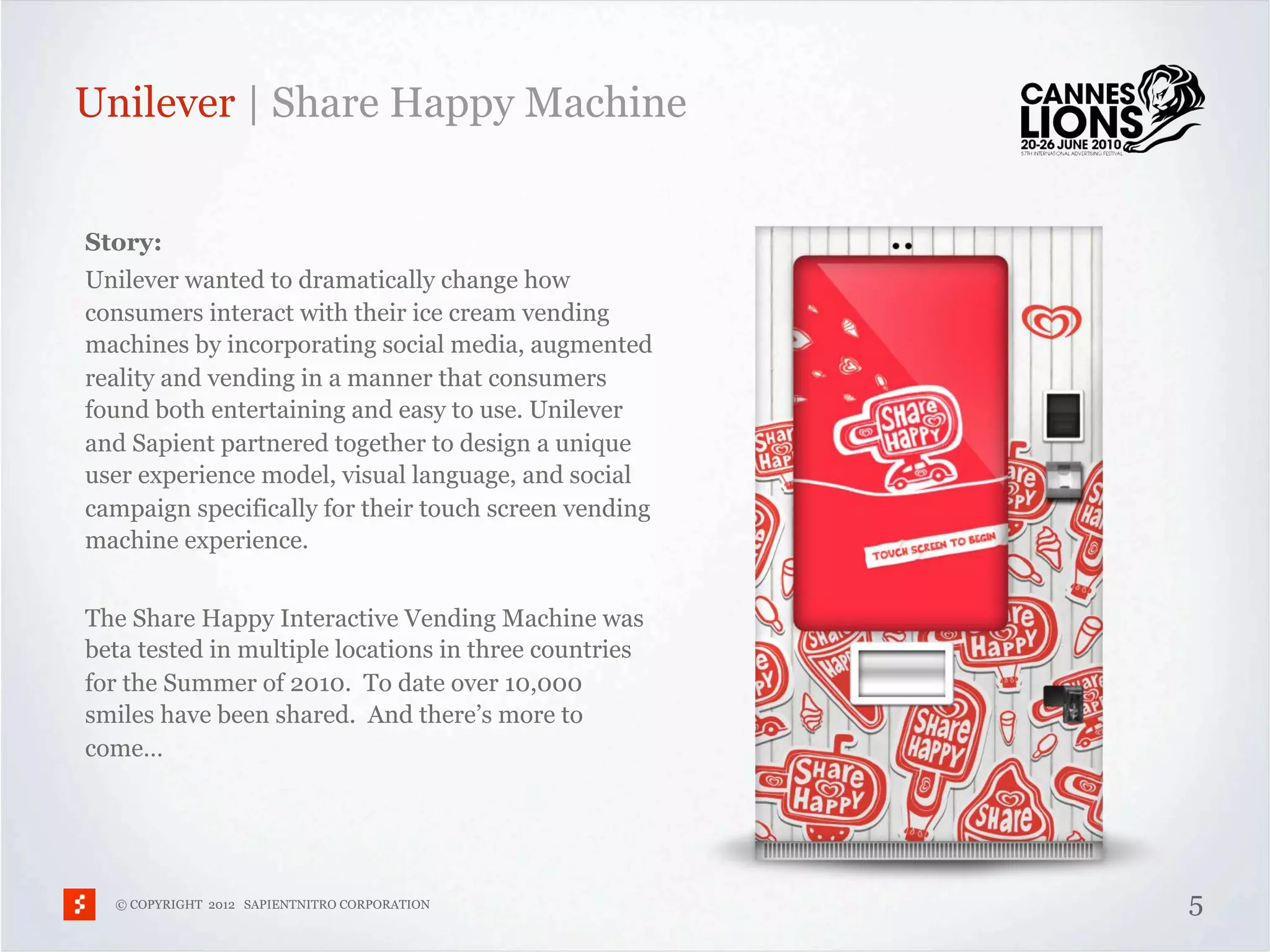 Unilever | Share Happy Machine


Story:
Unilever wanted to dramatically change how
consumers interact with their ice cream vending
machines by incorporating social media, augmented
reality and vending in a manner that consumers
found both entertaining and easy to use. Unilever
and Sapient partnered together to design a unique
user experience model, visual language, and social
campaign specifically for their touch screen vending
machine experience.


The Share Happy Interactive Vending Machine was
beta tested in multiple locations in three countries
for the Summer of 2010. To date over 10,000
smiles have been shared. And there’s more to
come…




  © COPYRIGHT 2012 SAPIENTNITRO CORPORATION            5
 