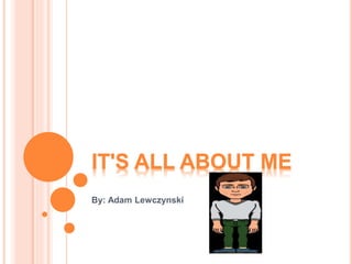 IT'S ALL ABOUT ME
By: Adam Lewczynski
 