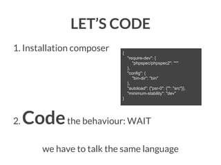 LET’S CODE
1. Installation composer

{
"require-dev": {
"phpspec/phpspec2": "*"
},
"config": {
"bin-dir": "bin"
},
"autoload": {"psr-0": {"": "src"}},
"minimum-stability": "dev"
}

2.

Code the behaviour: WAIT
we have to talk the same language

 