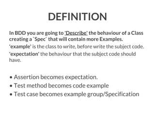 DEFINITION
In BDD you are going to 'Describe' the behaviour of a Class
creating a `Spec` that will contain more Examples.
'example' is the class to write, before write the subject code.
'expectation' the behaviour that the subject code should
have.

• Assertion becomes expectation.
• Test method becomes code example
• Test case becomes example group/Specification

 