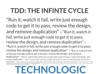 TDD: THE INFINTE CYCLE
"Run it, watch it fail, write just enough
code to get it to pass, review the design,
and remove duplication" > "Run it, watch it
fail, write just enough code to get it to pass,
review the design, and remove duplication" >
"Run it, watch it fail, write just enough code to get it to pass,
review the design, and remove duplication" > "Run it, watch it fail,
write just enough code to get it to pass, review the design, and remove
duplication" > "Run it, watch it fail, write just enough code to get it to pass, review the design, and
remove duplication" > "Run it, watch it fail, write just enough code to get it to pass, review the design, and remove
duplication" > "Run it, watch it fail, write just enough code to get it to pass, review the design, and remove duplication" > "Run it, watch it fail, write just
enough code to get it to pass, review the design, and remove duplication" > "Run it, watch it fail, write just enough code to get it to pass, review the design, and remove duplication" > "Run it, watch it fail, write just enough
code to get it to pass, review the design, and remove duplication"

TECHNOLOGIC

 
