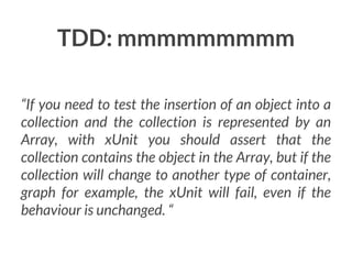 TDD: mmmmmmmmm
“If you need to test the insertion of an object into a
collection and the collection is represented by an
Array, with xUnit you should assert that the
collection contains the object in the Array, but if the
collection will change to another type of container,
graph for example, the xUnit will fail, even if the
behaviour is unchanged. “

 