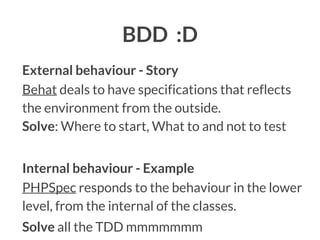 BDD :D
External behaviour - Story
Behat deals to have specifications that reflects
the environment from the outside.
Solve: Where to start, What to and not to test
Internal behaviour - Example
PHPSpec responds to the behaviour in the lower
level, from the internal of the classes.
Solve all the TDD mmmmmmm

 