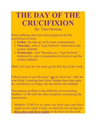 THE DAY OF THE
    CRUCIFIXION
                  By: Tina Onwenu
Three different days have been proposed for the
crucifixion of Jesus
  1. Friday, the date given by most commentators
  2. Thursday, with a “high Sabbath” followed by the
     weekly Sabbath
  3. Wednesday, with Thursday as a “high Sabbath,”
     followed by a day of preparation between it and the
     weekly Sabbath.

Mark 16:9 says he was risen on the first day of the week.


Fifteen times it says He arose “on the third day” after he
was killed. Counting back from Sunday three days puts
his crucifixion on Friday, the day before the Sabbath.

The primary problem is the difficulty of reconciling
Matthew 12:40 with the other scriptures concerning the
resurrection.

  Matthew 12:40 For as Jonas was three days and three
  nights in the whale's belly; so shall the Son of man be
  three days and three nights in the heart of the earth.
 