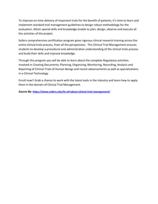 To improve on-time delivery of important trials for the benefit of patients, it’s time to learn and
implement standard trail management guidelines to design robust methodology for the
evaluation. Attain special skills and knowledge enable to plan, design, observe and execute all
the activities of the project.
Sollers comprehensive certification program gives rigorous clinical research training across the
entire clinical trials process, from all the perspectives. This Clinical Trial Management ensures
students to develop a procedural and administrative understanding of the clinical trials process
and build their skills and improve knowledge.
Through this program you will be able to learn about the complete Regulatory activities
involved in Creating Documents; Planning, Organizing, Monitoring, Recording, Analysis and
Reporting of Clinical Trials of Human Beings and recent advancements as well as specializations
in e-Clinical Technology
Enroll now!! Grab a chance to work with the latest tools in the industry and learn how to apply
them in the domain of Clinical Trial Management.
Source By: https://www.sollers.edu/its-all-about-clinical-trial-management/
 