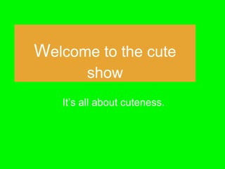 Welcome to the cute 
show 
It’s all about cuteness. 
 