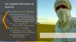 Von der räumlichen Mobilität
Urban Nomadism: „ein
beschleunigter, elektronischer
Nomade …, überall unterwegs
im globalen Dorf, aber nirgends
zuhause“ (Marshall McLuhan)
Hyper-, virtuelle und
Infranomaden (Jaques Attali)
Zur geistigen Mobilität
Digitale Nomaden (Tsugio
Makimoto und David Manners)
Digitale Beduinen (The
Economist 2009)
© vibrio 2017 http://vibrio.eu 18
Der digitale Mitarbeiter als
Beduine
nomas (grch) = herumschweifend
bedun (arab.) = staatenlos
 
