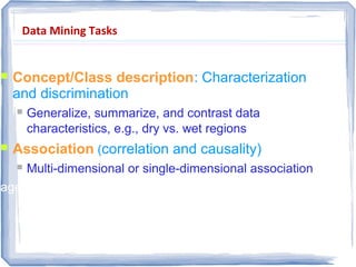 Data Mining Tasks
 Concept/Class description: Characterization
and discrimination
 Generalize, summarize, and contrast data
characteristics, e.g., dry vs. wet regions
 Association (correlation and causality)
 Multi-dimensional or single-dimensional association
age(X, “20-29”) ^ income(X, “60-90K”)  buys(X, “TV”)
 