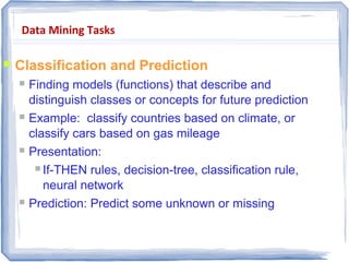 Data Mining Tasks
 Classification and Prediction
 Finding models (functions) that describe and
distinguish classes or concepts for future prediction
 Example: classify countries based on climate, or
classify cars based on gas mileage
 Presentation:
 If-THEN rules, decision-tree, classification rule,
neural network
 Prediction: Predict some unknown or missing
numerical values
 