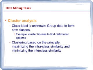 Data Mining Tasks

Cluster analysis
− Class label is unknown: Group data to form
new classes,

Example: cluster houses to find distribution
patterns
− Clustering based on the principle:
maximizing the intra-class similarity and
minimizing the interclass similarity
 
