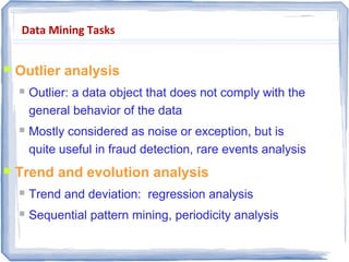 Data Mining Tasks
 Outlier analysis
 Outlier: a data object that does not comply with the
general behavior of the data
 Mostly considered as noise or exception, but is
quite useful in fraud detection, rare events analysis
 Trend and evolution analysis
 Trend and deviation: regression analysis
 Sequential pattern mining, periodicity analysis
 