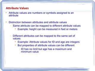 Attribute Values

Attribute values are numbers or symbols assigned to an
attribute

Distinction between attributes and attribute values
− Same attribute can be mapped to different attribute values

Example: height can be measured in feet or meters
− Different attributes can be mapped to the same set of
values

Example: Attribute values for ID and age are integers

But properties of attribute values can be different
− ID has no limit but age has a maximum and
minimum value
 