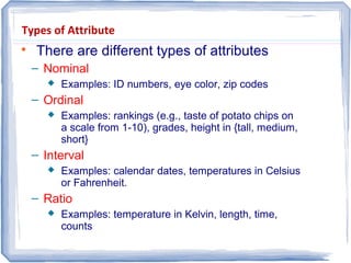Types of Attribute

There are different types of attributes
– Nominal
 Examples: ID numbers, eye color, zip codes
– Ordinal
 Examples: rankings (e.g., taste of potato chips on
a scale from 1-10), grades, height in {tall, medium,
short}
– Interval
 Examples: calendar dates, temperatures in Celsius
or Fahrenheit.
– Ratio
 Examples: temperature in Kelvin, length, time,
counts
 