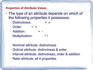 Properties of Attribute Values

The type of an attribute depends on which of
the following properties it possesses:
− Distinctness: = ≠
− Order: < >
− Addition: + -
− Multiplication: * /
− Nominal attribute: distinctness
− Ordinal attribute: distinctness & order
− Interval attribute: distinctness, order & addition
− Ratio attribute: all 4 properties
 