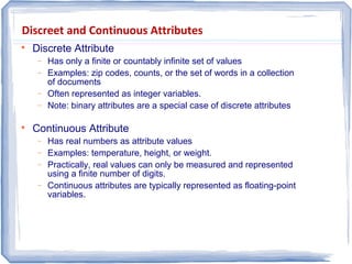 Discreet and Continuous Attributes

Discrete Attribute
− Has only a finite or countably infinite set of values
− Examples: zip codes, counts, or the set of words in a collection
of documents
− Often represented as integer variables.
− Note: binary attributes are a special case of discrete attributes

Continuous Attribute
− Has real numbers as attribute values
− Examples: temperature, height, or weight.
− Practically, real values can only be measured and represented
using a finite number of digits.
− Continuous attributes are typically represented as floating-point
variables.
 
