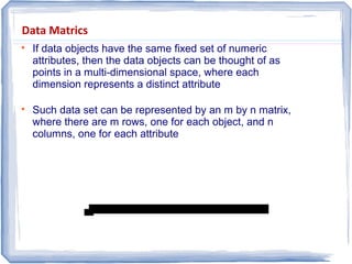 Data Matrics

If data objects have the same fixed set of numeric
attributes, then the data objects can be thought of as
points in a multi-dimensional space, where each
dimension represents a distinct attribute

Such data set can be represented by an m by n matrix,
where there are m rows, one for each object, and n
columns, one for each attribute
 