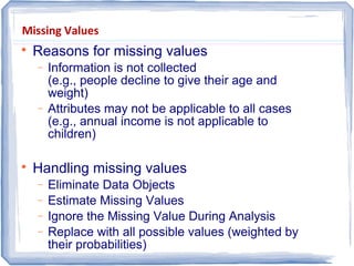 Missing Values

Reasons for missing values
− Information is not collected
(e.g., people decline to give their age and
weight)
− Attributes may not be applicable to all cases
(e.g., annual income is not applicable to
children)

Handling missing values
− Eliminate Data Objects
− Estimate Missing Values
− Ignore the Missing Value During Analysis
− Replace with all possible values (weighted by
their probabilities)
 