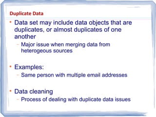 Duplicate Data

Data set may include data objects that are
duplicates, or almost duplicates of one
another
− Major issue when merging data from
heterogeous sources

Examples:
− Same person with multiple email addresses

Data cleaning
− Process of dealing with duplicate data issues
 
