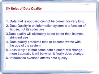 Six Rules of Data Quality
1. Data that is not used cannot be correct for very long
2. Data Quality in an information system is a function of
its use, not its collection
3.Data quality will ultimately be no better than its most
stringent use
4. Data quality problems tend to become worse with
the age of the system
5. Less likely it is that some data element will change,
more traumatic it will be when it finally does change.
6. Information overload affects data quality
 