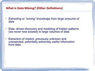 What is Data Mining? (Other Definitions)

Extracting or “mining” knowledge from large amounts of
data

Data -driven discovery and modeling of hidden patterns
(we never new existed) in large volumes of data

Extraction of implicit, previously unknown and
unexpected, potentially extremely useful information
from data
 