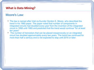 What is Data Mining?
Moore's Law:

The law is named after Intel co-founder Gordon E. Moore, who described the
trend in his 1965 paper. The paper noted that number of components in
integrated circuits had doubled every year from the invention of the integrated
circuit in 1958 until 1965 and predicted that the trend would continue "for at least
ten years"

The number of transistors that can be placed inexpensively on an integrated
circuit has doubled approximately every two years. The trend has continued for
more than half a century and is not expected to stop until 2015 or later.
 