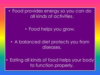 • Food provides energy so you can do
all kinds of activities.
• Food helps you grow.
• A balanced diet protects you from
diseases.
• Eating all kinds of food helps your body
to function properly.
 