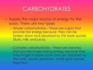 CARBOHYDRATES
• Supply the major source of energy for the
body. There are two types
– Simple carbohydrates – These are sugars that
provide fast energy because they can be
broken down and absorbed by the body quickly
(fruits, milk, and juice).
– Complex carbohydrates – These are starches
that provide longer lasting energy because they
take longer to break down and are absorbed by
the body slower (potatoes, whole grain breads,
legumes).
 