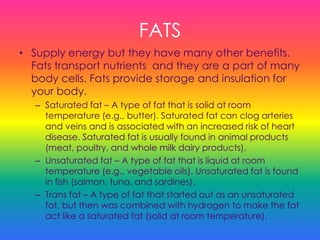 FATS
• Supply energy but they have many other benefits.
Fats transport nutrients and they are a part of many
body cells. Fats provide storage and insulation for
your body.
– Saturated fat – A type of fat that is solid at room
temperature (e.g., butter). Saturated fat can clog arteries
and veins and is associated with an increased risk of heart
disease. Saturated fat is usually found in animal products
(meat, poultry, and whole milk dairy products).
– Unsaturated fat – A type of fat that is liquid at room
temperature (e.g., vegetable oils). Unsaturated fat is found
in fish (salmon, tuna, and sardines).
– Trans fat – A type of fat that started out as an unsaturated
fat, but then was combined with hydrogen to make the fat
act like a saturated fat (solid at room temperature).
 