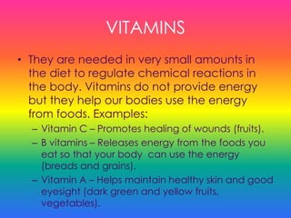 VITAMINS
• They are needed in very small amounts in
the diet to regulate chemical reactions in
the body. Vitamins do not provide energy
but they help our bodies use the energy
from foods. Examples:
– Vitamin C – Promotes healing of wounds (fruits).
– B vitamins – Releases energy from the foods you
eat so that your body can use the energy
(breads and grains).
– Vitamin A – Helps maintain healthy skin and good
eyesight (dark green and yellow fruits,
vegetables).
 
