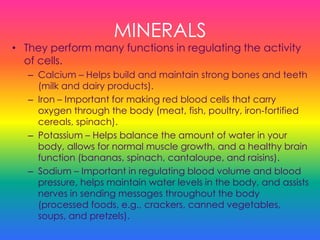 MINERALS
• They perform many functions in regulating the activity
of cells.
– Calcium – Helps build and maintain strong bones and teeth
(milk and dairy products).
– Iron – Important for making red blood cells that carry
oxygen through the body (meat, fish, poultry, iron-fortified
cereals, spinach).
– Potassium – Helps balance the amount of water in your
body, allows for normal muscle growth, and a healthy brain
function (bananas, spinach, cantaloupe, and raisins).
– Sodium – Important in regulating blood volume and blood
pressure, helps maintain water levels in the body, and assists
nerves in sending messages throughout the body
(processed foods, e.g., crackers, canned vegetables,
soups, and pretzels).
 