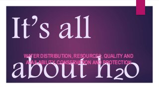 It’s all
about h2o
WATER DISTRIBUTION, RESOURCES, QUALITY AND
AVAILABILITY, CONSERVATION AND PROTECTION
 