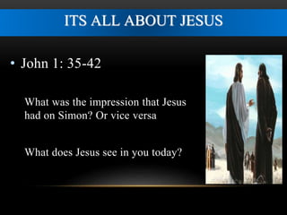 ITS ALL ABOUT JESUS 
• John 1: 35-42 
What was the impression that Jesus 
had on Simon? Or vice versa 
What does Jesus see in you today? 
 