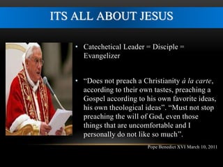 ITS ALL ABOUT JESUS 
• Catechetical Leader = Disciple = 
Evangelizer 
• “Does not preach a Christianity à la carte, 
according to their own tastes, preaching a 
Gospel according to his own favorite ideas, 
his own theological ideas”. “Must not stop 
preaching the will of God, even those 
things that are uncomfortable and I 
personally do not like so much”. 
Pope Benedict XVI March 10, 2011 
 