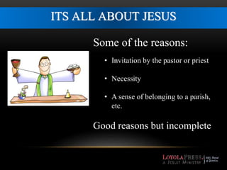 ITS ALL ABOUT JESUS 
Some of the reasons: 
• Invitation by the pastor or priest 
• Necessity 
• A sense of belonging to a parish, 
etc. 
Good reasons but incomplete 
 