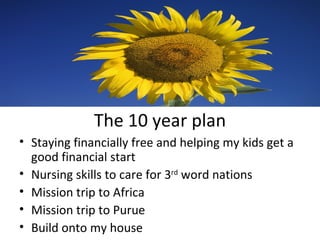 The 10 year plan Staying financially free and helping my kids get a good financial start Nursing skills to care for 3 rd  word nations Mission trip to Africa Mission trip to Purue Build onto my house 