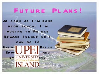 F u t u r e Pl an s !
As s o o n as I ’ m d o n e
   h i gh s c h ool I ’ m
  mo vi n g t o Pr i n c e
 Ed war d I s l an d s o I
         c an g o t o
Un i ve r s i t y o f Pr i c e
 Ed war d I s l an d an d
    s t u d y h i s t o r y.
 