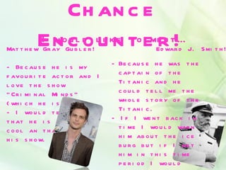 Ch an c e
          En cl do lukn to emer t!…
          I wo u    i e t
Mat t h e w Gr ay Gu b l e r !
                              e
                                                 Ed war d J. S mi t h !

- Be c au s e h e i s my          - Be c au s e h e was t h e
f avo u r i t e ac t o r an d I     c ap t ai n o f t h e
l o ve t h e s h o w                Ti t an i c an d h e
“ Cr i mi n al Mi n d s ”           c o u l d t e l l me t h e
( wh i c h h e i s i n . )          wh o l e s t o r y o f t h e
- I wo u l d t e l l h i m          Ti t an i c .
t h at h e i s r e al l y         - I f I we n t b ac k i n
c o o l an t h at I l o ve          t i me I wo u l d war n
h i s s h o w.                      h i m ab o u t t h e i c e
                                    b u r g b u t i f I me t
                                    h i m i n t h i s t i me
                                    p e r i o d I wo u l d
 