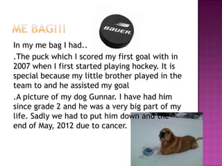 In my me bag I had..
.The puck which I scored my first goal with in
2007 when I first started playing hockey. It is
special because my little brother played in the
team to and he assisted my goal
.A picture of my dog Gunnar. I have had him
since grade 2 and he was a very big part of my
life. Sadly we had to put him down and the
end of May, 2012 due to cancer.
 