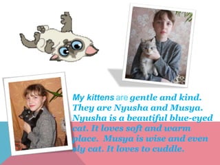 My kittens are gentle and kind.
They are Nyusha and Musya.
Nyusha is a beautiful blue-eyed
cat. It loves soft and warm
place. Musya is wise and even
sly cat. It loves to cuddle.
 