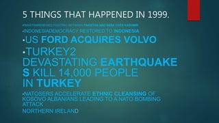 5 THINGS THAT HAPPENED IN 1999.
•PAKISTANRENEWED FIGHTING BETWEEN PAKISTAN AND INDIA OVER KASHMIR
•INDONESIADEMOCRACY RESTORED TO INDONESIA
•US FORD ACQUIRES VOLVO
•TURKEY2
DEVASTATING EARTHQUAKE
S KILL 14,000 PEOPLE
IN TURKEY
•NATOSERS ACCELERATE ETHNIC CLEANSING OF
KOSOVO ALBANIANS LEADING TO A NATO BOMBING
ATTACK
NORTHERN IRELAND
 