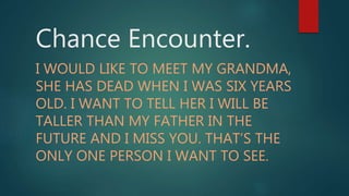 Chance Encounter.
I WOULD LIKE TO MEET MY GRANDMA,
SHE HAS DEAD WHEN I WAS SIX YEARS
OLD. I WANT TO TELL HER I WILL BE
TALLER THAN MY FATHER IN THE
FUTURE AND I MISS YOU. THAT’S THE
ONLY ONE PERSON I WANT TO SEE.
 